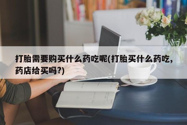 新加坡私人打胎药流打胎需要购买什么药吃呢(打胎买什么药吃,药店给买吗?)